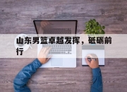 安博足球官网-包含山东男篮卓越发挥，砥砺前行的词条
