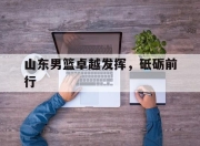 安博足球官网-包含山东男篮卓越发挥，砥砺前行的词条
