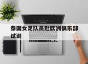 安博体育网页版-泰国女足队员赴欧洲俱乐部试训的简单介绍
